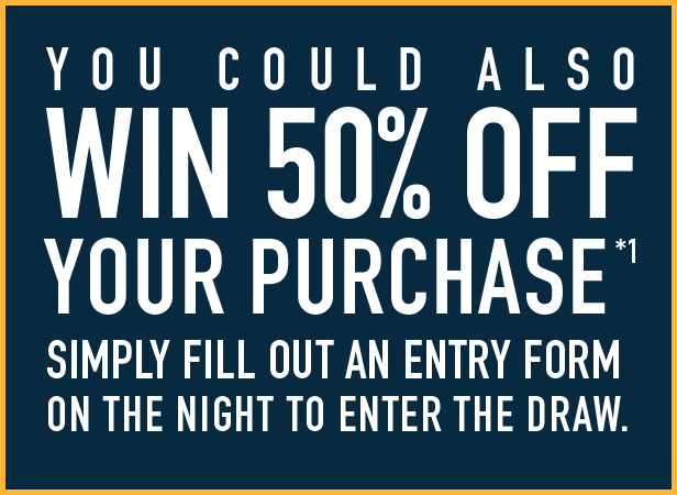 Go into the draw tonight to win 50% off your purchase*1 Simply fill out an entry form